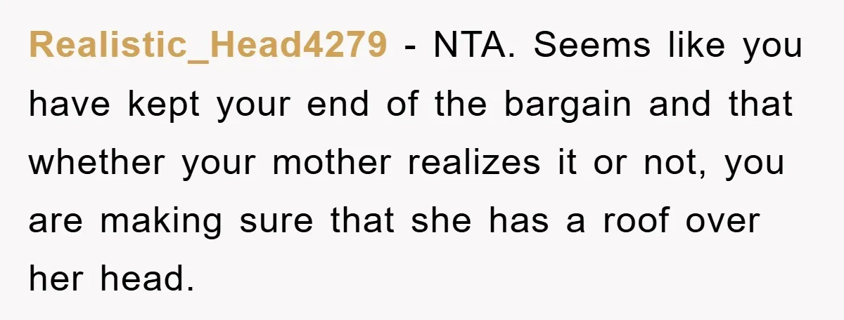 Realistic_Head4279 − NTA. Seems like you have kept your end of the bargain and that whether your mother realizes it or not, you are making sure that she has a...