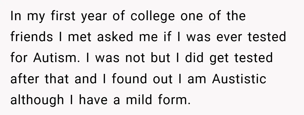 In my first year of college one of the friends I met asked me if I was ever tested for Autism. I was not but I did get tested after...