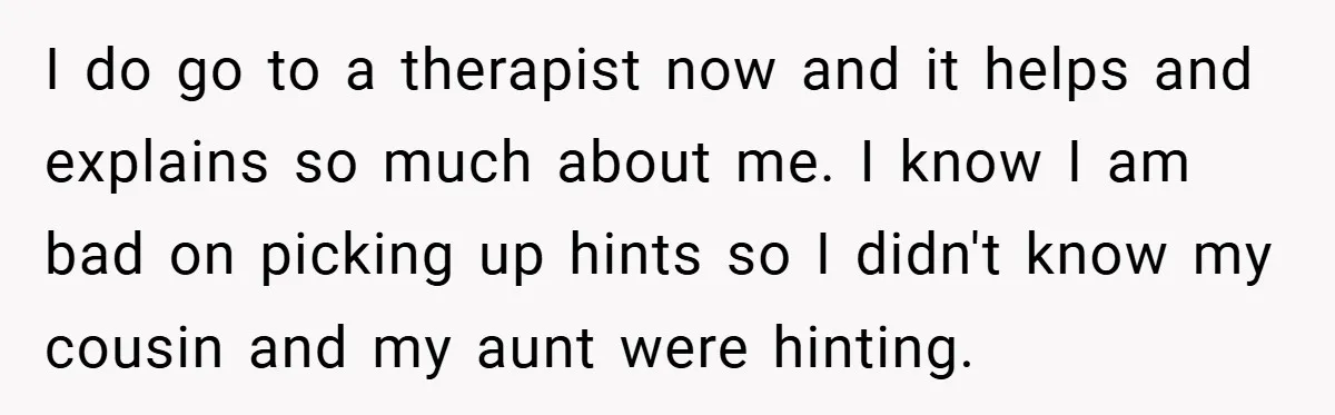 I do go to a therapist now and it helps and explains so much about me. I know I am bad on picking up hints so I didn't know my...