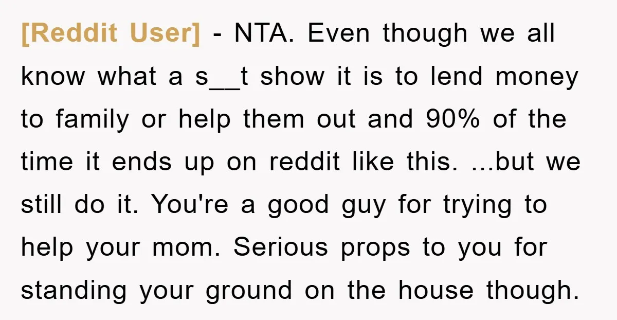 [Reddit User] − NTA. Even though we all know what a s__t show it is to lend money to family or help them out and 90% of the time it...