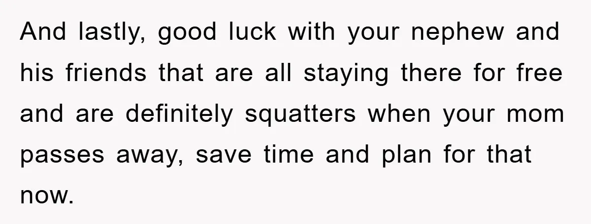 And lastly, good luck with your nephew and his friends that are all staying there for free and are definitely squatters when your mom passes away, save time and plan...