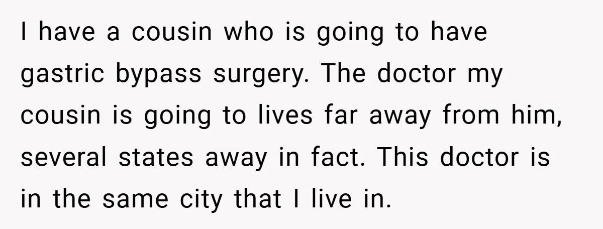I have a cousin who is going to have gastric bypass surgery. The doctor my cousin is going to lives far away from him, several states away in fact. This...