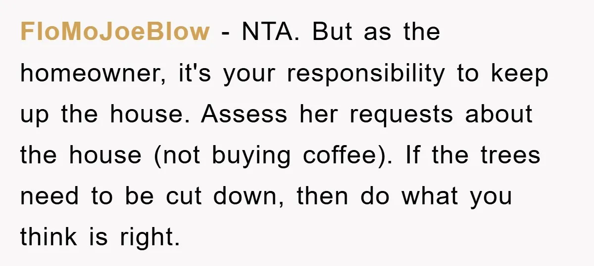 FloMoJoeBlow − NTA. But as the homeowner, it's your responsibility to keep up the house. Assess her requests about the house (not buying coffee). If the trees need to be...