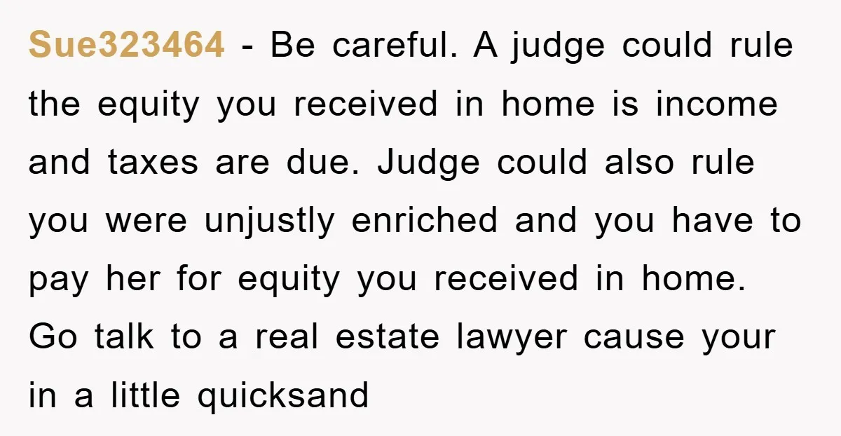 Sue323464 − Be careful. A judge could rule the equity you received in home is income and taxes are due. Judge could also rule you were unjustly enriched and you...