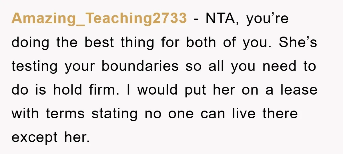 Amazing_Teaching2733 − NTA, you’re doing the best thing for both of you. She’s testing your boundaries so all you need to do is hold firm. I would put her on...