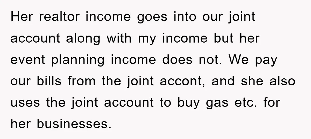 Her realtor income goes into our joint account along with my income but her event planning income does not. We pay our bills from the joint accont, and she also...