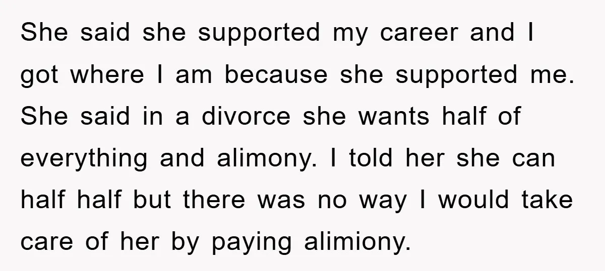 She said she supported my career and I got where I am because she supported me. She said in a divorce she wants half of everything and alimony. I told...