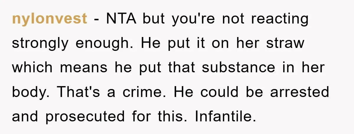 nylonvest − NTA but you're not reacting strongly enough. He put it on her straw which means he put that substance in her body. That's a crime. He could be...