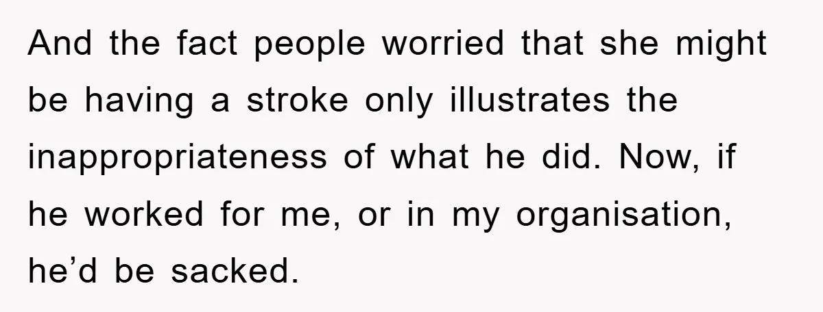And the fact people worried that she might be having a stroke only illustrates the inappropriateness of what he did. Now, if he worked for me, or in my organisation,...
