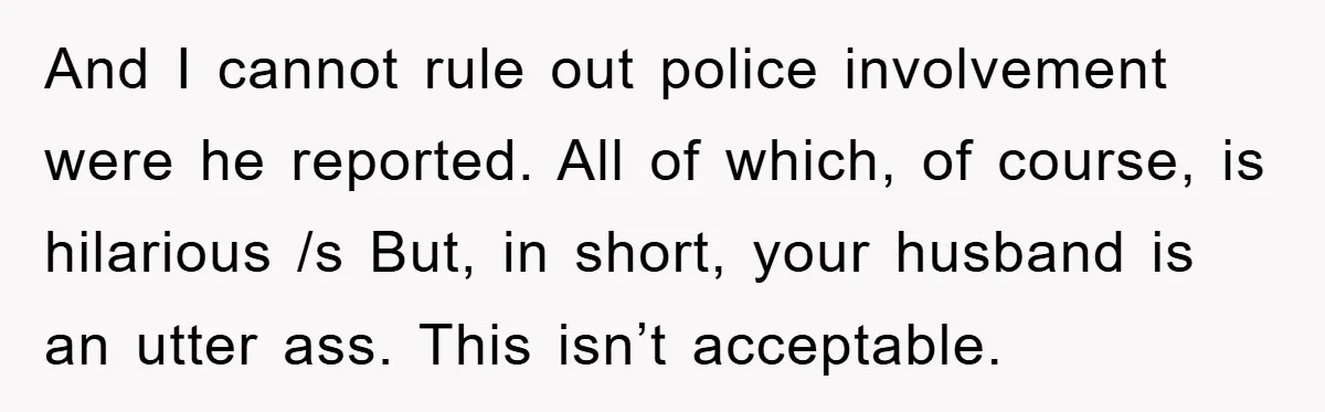 And I cannot rule out police involvement were he reported. All of which, of course, is hilarious /s But, in short, your husband is an utter ass. This isn’t acceptable.