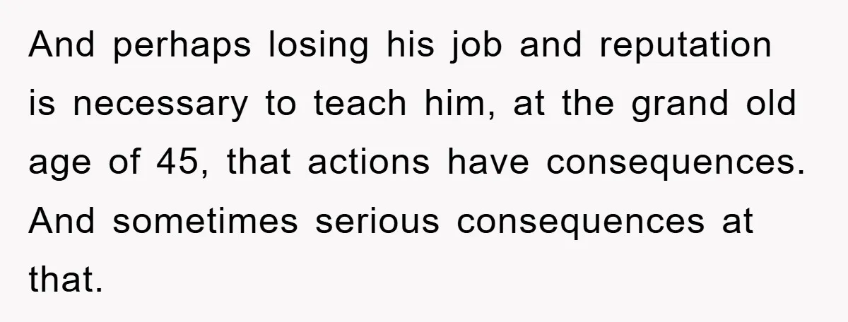And perhaps losing his job and reputation is necessary to teach him, at the grand old age of 45, that actions have consequences. And sometimes serious consequences at that.