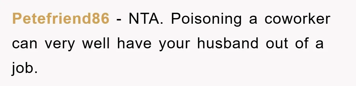 Petefriend86 − NTA. Poisoning a coworker can very well have your husband out of a job.