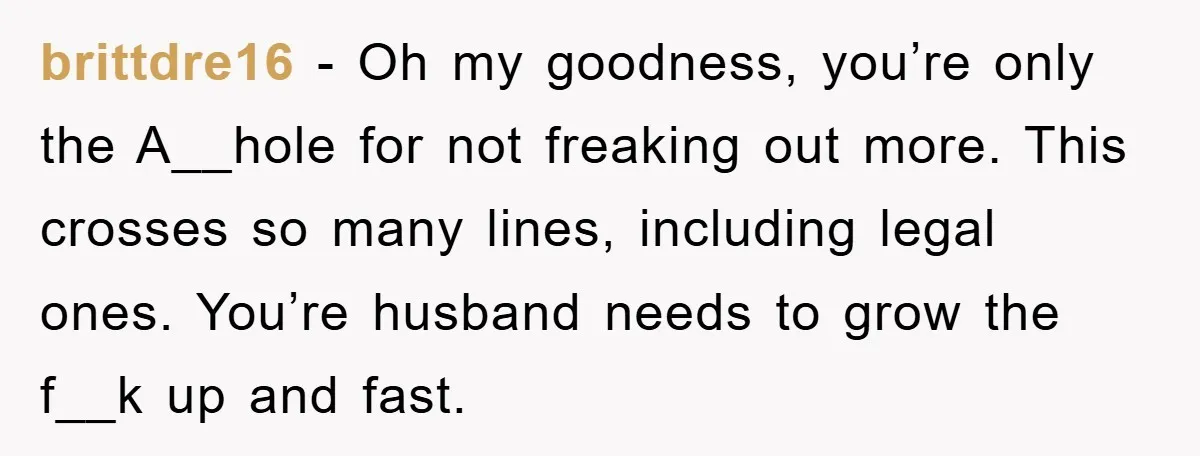 brittdre16 − Oh my goodness, you’re only the A__hole for not freaking out more. This crosses so many lines, including legal ones. You’re husband needs to grow the f__k up...