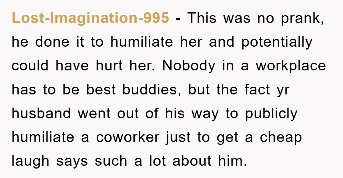 Lost-Imagination-995 − This was no prank, he done it to humiliate her and potentially could have hurt her. Nobody in a workplace has to be best buddies, but the fact...