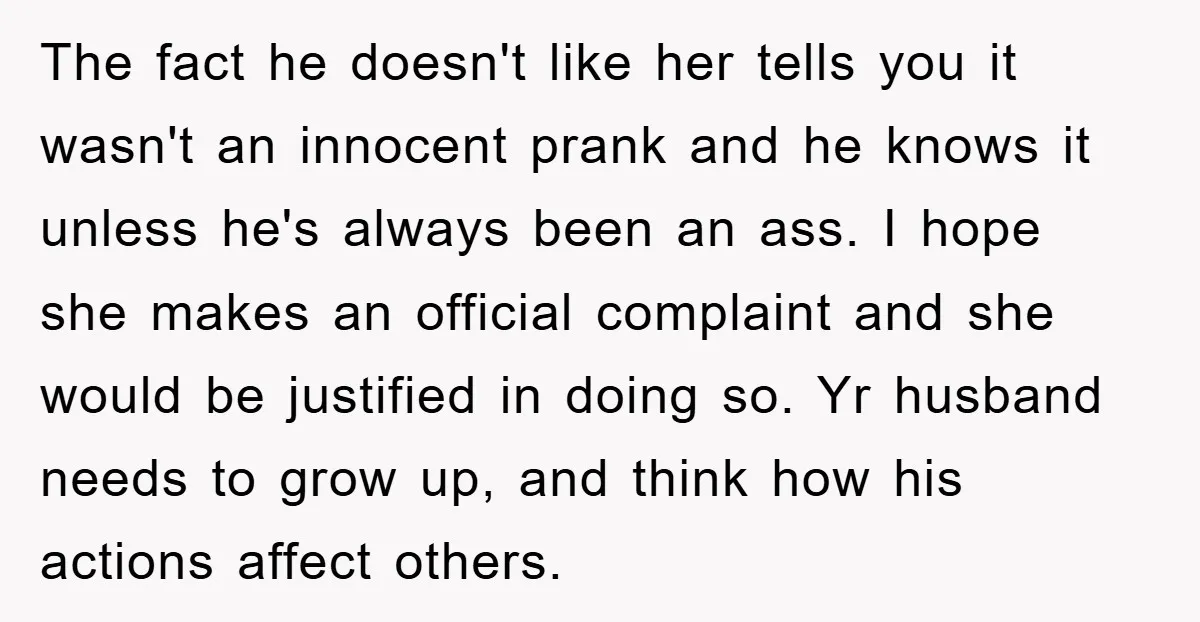 The fact he doesn't like her tells you it wasn't an innocent prank and he knows it unless he's always been an ass. I hope she makes an official complaint...