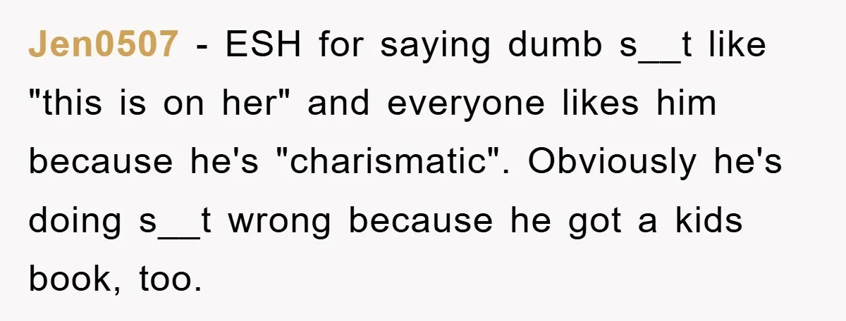 Jen0507 − ESH for saying dumb s__t like "this is on her" and everyone likes him because he's "charismatic". Obviously he's doing s__t wrong because he got a kids book,...