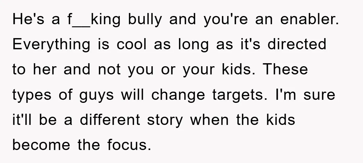 He's a f__king bully and you're an enabler. Everything is cool as long as it's directed to her and not you or your kids. These types of guys will change...