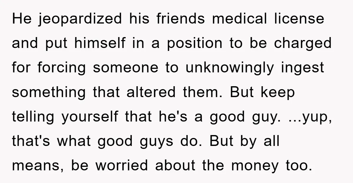 He jeopardized his friends medical license and put himself in a position to be charged for forcing someone to unknowingly ingest something that altered them. But keep telling yourself that...