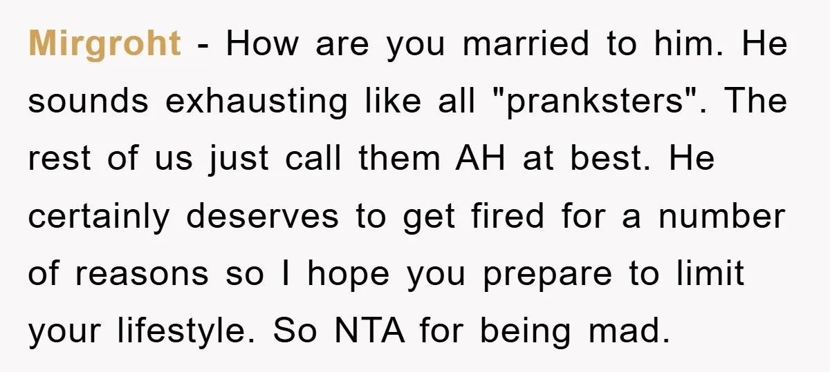 Mirgroht − How are you married to him. He sounds exhausting like all "pranksters". The rest of us just call them AH at best. He certainly deserves to get fired...