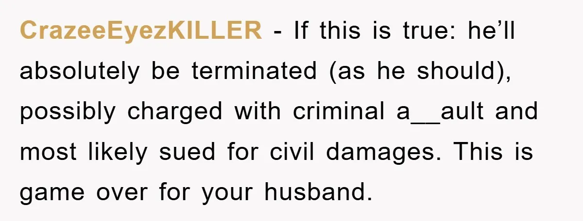 CrazeeEyezKILLER − If this is true: he’ll absolutely be terminated (as he should), possibly charged with criminal a__ault and most likely sued for civil damages. This is game over for...