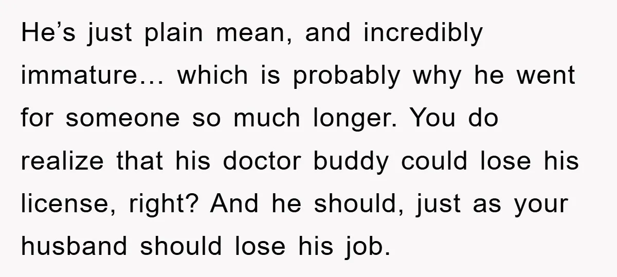 He’s just plain mean, and incredibly immature… which is probably why he went for someone so much longer. You do realize that his doctor buddy could lose his license, right?...