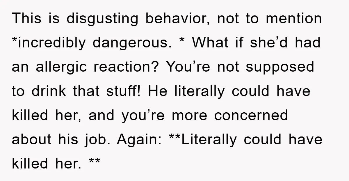 This is disgusting behavior, not to mention *incredibly dangerous. * What if she’d had an allergic reaction? You’re not supposed to drink that stuff! He literally could have killed her,...