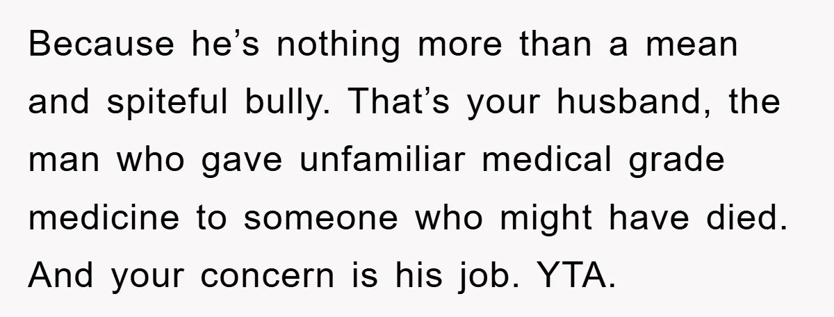 Because he’s nothing more than a mean and spiteful bully. That’s your husband, the man who gave unfamiliar medical grade medicine to someone who might have died. And your concern...
