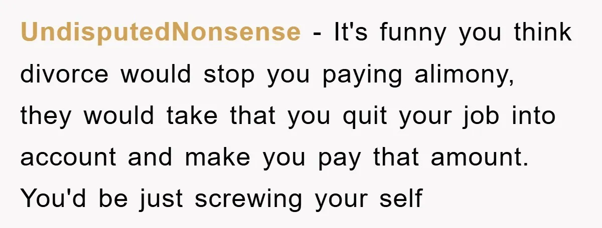 UndisputedNonsense − It's funny you think divorce would stop you paying alimony, they would take that you quit your job into account and make you pay that amount. You'd be...