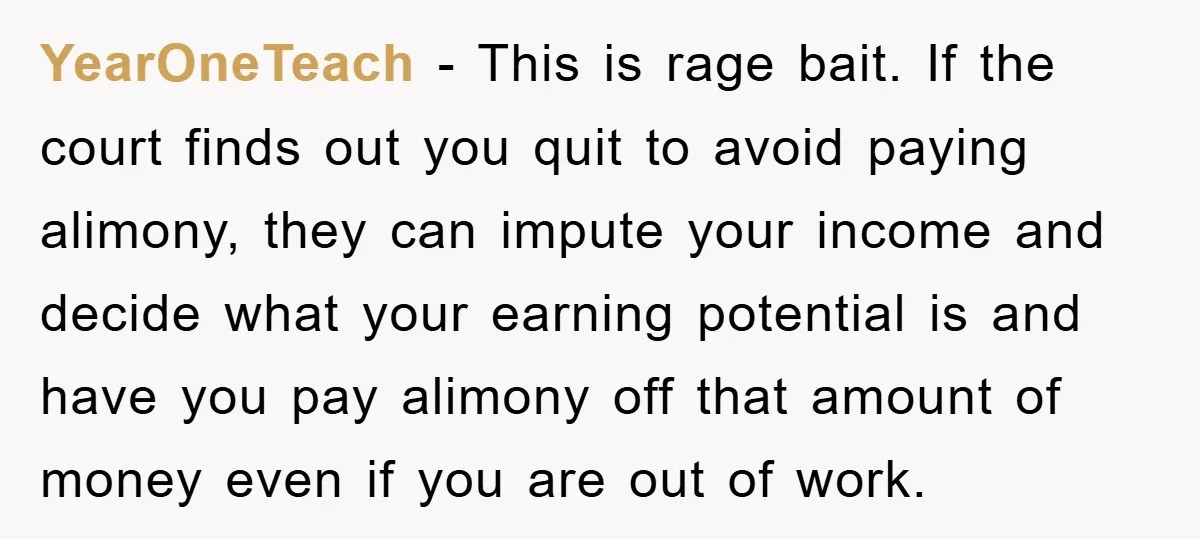 YearOneTeach − This is rage bait. If the court finds out you quit to avoid paying alimony, they can impute your income and decide what your earning potential is and...
