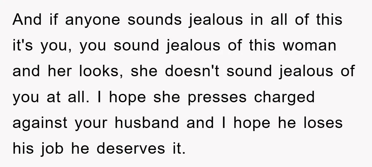 And if anyone sounds jealous in all of this it's you, you sound jealous of this woman and her looks, she doesn't sound jealous of you at all. I hope...