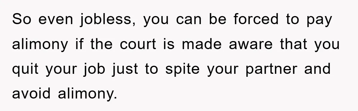So even jobless, you can be forced to pay alimony if the court is made aware that you quit your job just to spite your partner and avoid alimony.