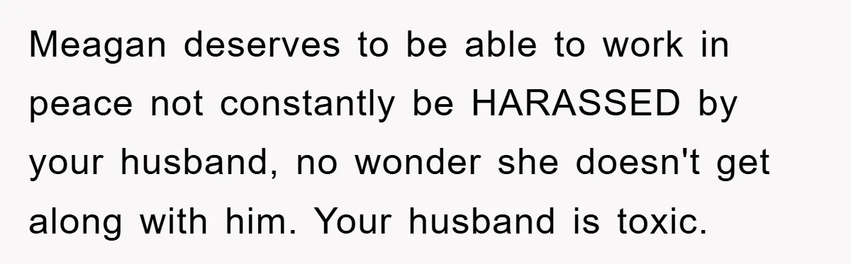 Meagan deserves to be able to work in peace not constantly be HARASSED by your husband, no wonder she doesn't get along with him. Your husband is toxic.