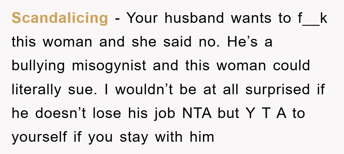 Scandalicing − Your husband wants to f__k this woman and she said no. He’s a bullying misogynist and this woman could literally sue. I wouldn’t be at all surprised if...