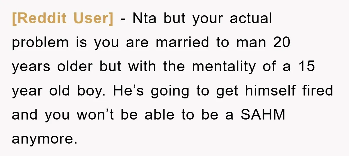[Reddit User] − Nta but your actual problem is you are married to man 20 years older but with the mentality of a 15 year old boy. He’s going to...