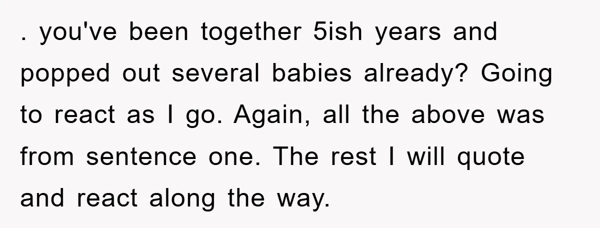 . you've been together 5ish years and popped out several babies already? Going to react as I go. Again, all the above was from sentence one. The rest I will...