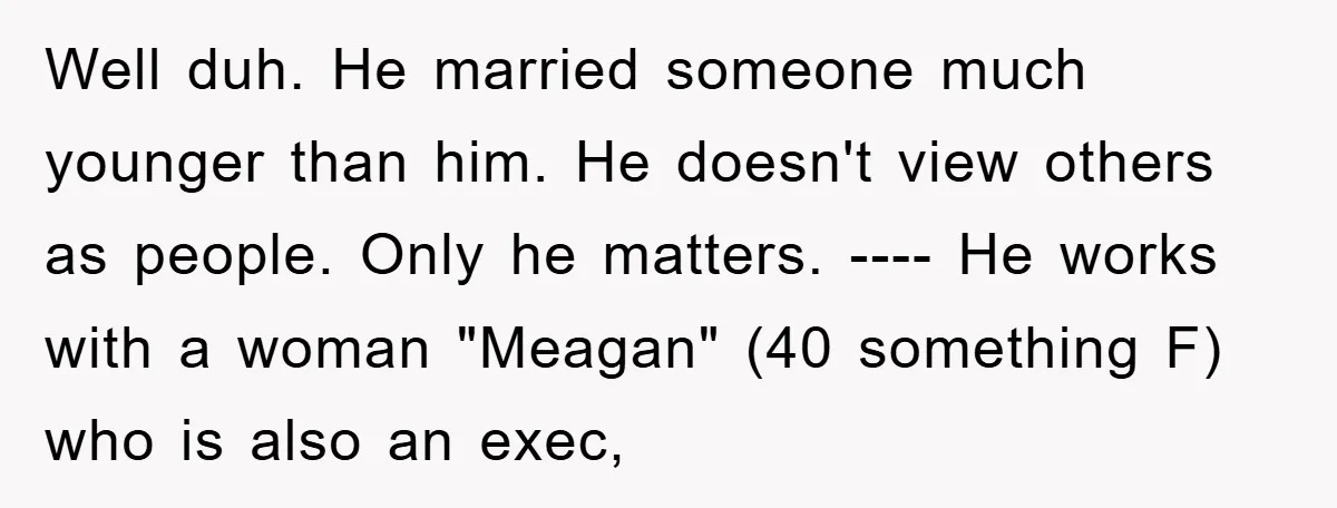 Well duh. He married someone much younger than him. He doesn't view others as people. Only he matters. ---- He works with a woman "Meagan" (40 something F) who is...