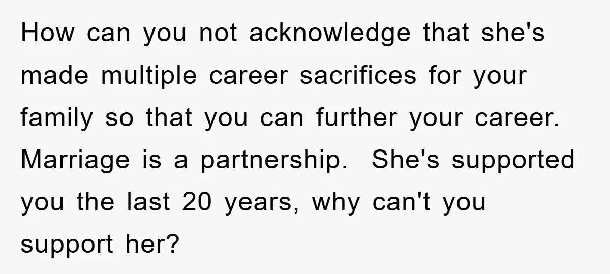 How can you not acknowledge that she's made multiple career sacrifices for your family so that you can further your career. Marriage is a partnership. She's supported you the last...
