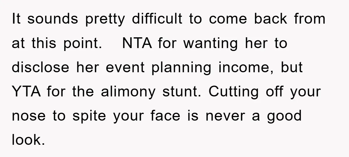 It sounds pretty difficult to come back from at this point. NTA for wanting her to disclose her event planning income, but YTA for the alimony stunt. Cutting off your...