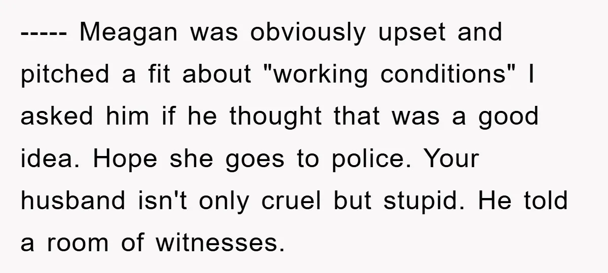 ----- Meagan was obviously upset and pitched a fit about "working conditions" I asked him if he thought that was a good idea. Hope she goes to police. Your husband...