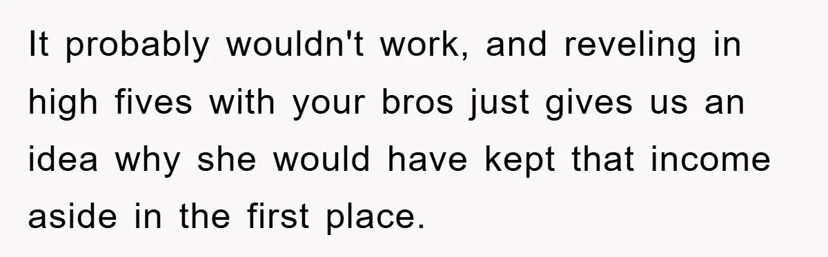 It probably wouldn't work, and reveling in high fives with your bros just gives us an idea why she would have kept that income aside in the first place.