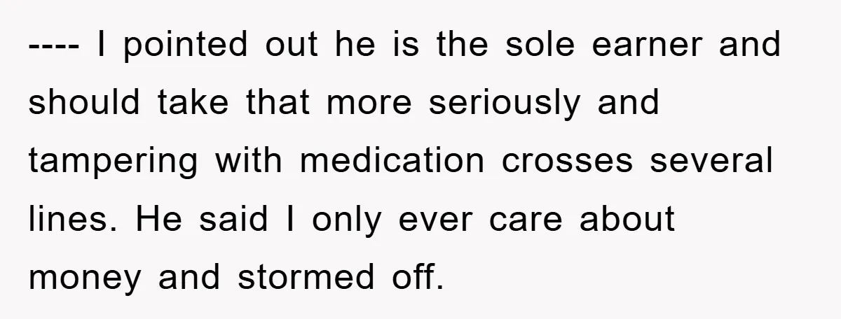 ---- I pointed out he is the sole earner and should take that more seriously and tampering with medication crosses several lines. He said I only ever care about money...