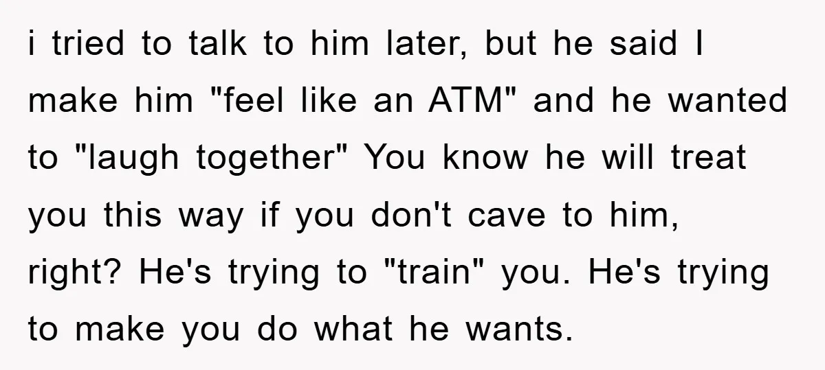 i tried to talk to him later, but he said I make him "feel like an ATM" and he wanted to "laugh together" You know he will treat you this...