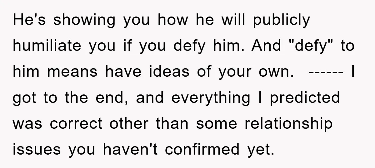 He's showing you how he will publicly humiliate you if you defy him. And "defy" to him means have ideas of your own. ------ I got to the end, and...