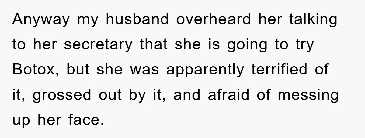 Anyway my husband overheard her talking to her secretary that she is going to try Botox, but she was apparently terrified of it, grossed out by it, and afraid of...