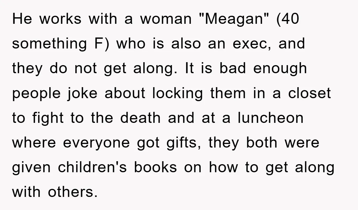 He works with a woman "Meagan" (40 something F) who is also an exec, and they do not get along. It is bad enough people joke about locking them in...
