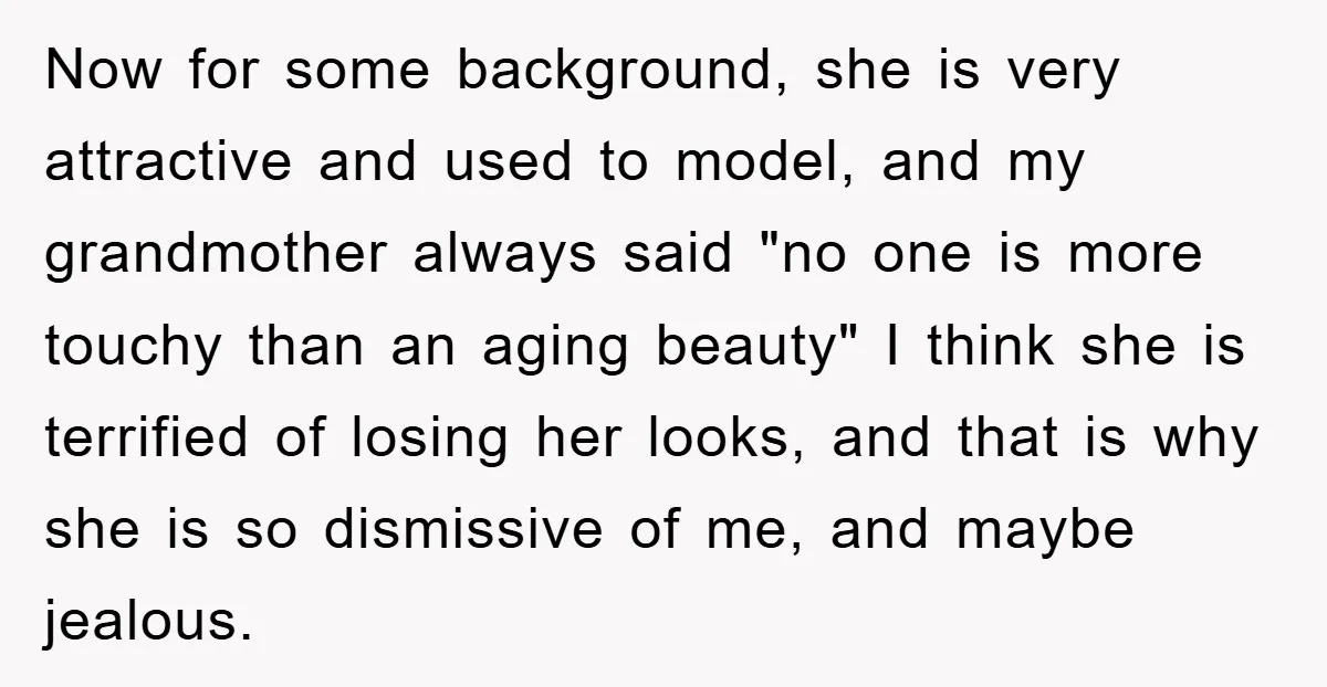 Now for some background, she is very attractive and used to model, and my grandmother always said "no one is more touchy than an aging beauty" I think she is...