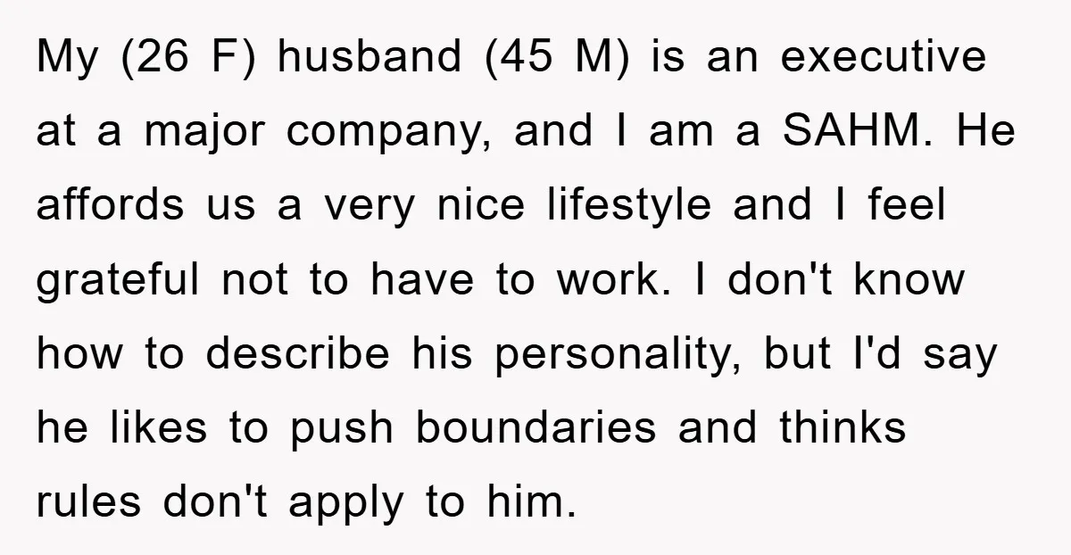 My (26 F) husband (45 M) is an executive at a major company, and I am a SAHM. He affords us a very nice lifestyle and I feel grateful not...