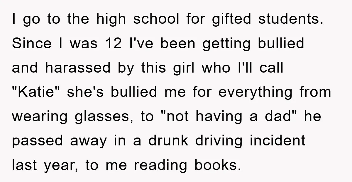 I go to the high school for gifted students. Since I was 12 I've been getting bullied and harassed by this girl who I'll call "Katie" she's bullied me for...