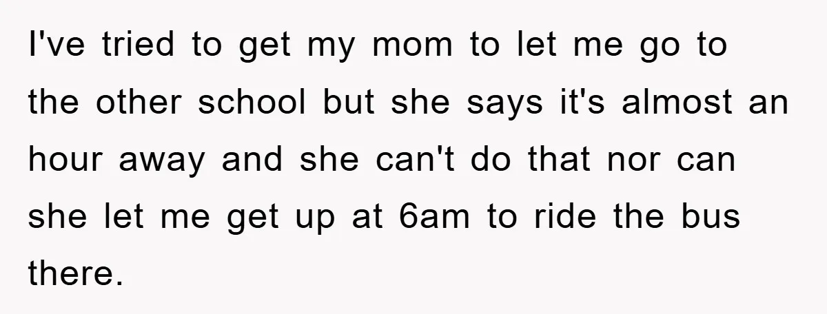I've tried to get my mom to let me go to the other school but she says it's almost an hour away and she can't do that nor can she...
