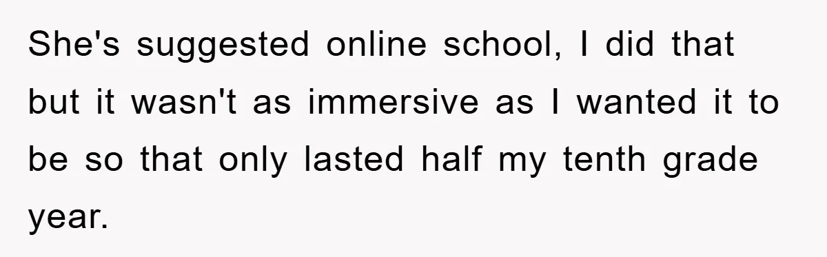 She's suggested online school, I did that but it wasn't as immersive as I wanted it to be so that only lasted half my tenth grade year.